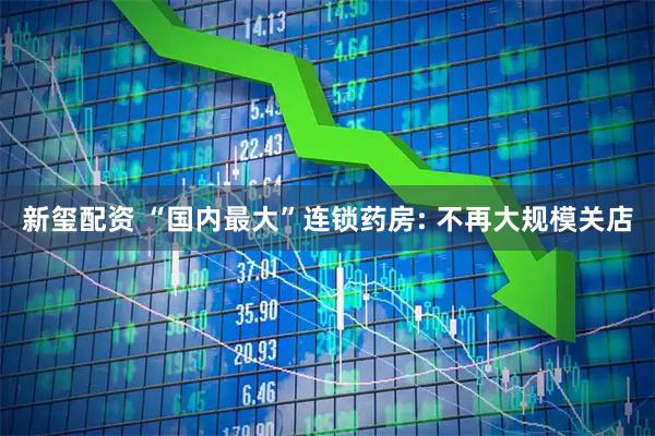 新玺配资 “国内最大”连锁药房: 不再大规模关店