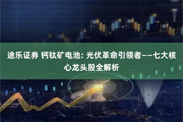 途乐证券 钙钛矿电池: 光伏革命引领者——七大核心龙头股全解析