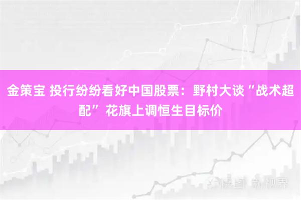 金策宝 投行纷纷看好中国股票：野村大谈“战术超配” 花旗上调恒生目标价