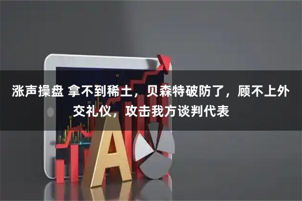 涨声操盘 拿不到稀土,贝森特破防了,顾不上外交礼仪,攻击我方谈判代表