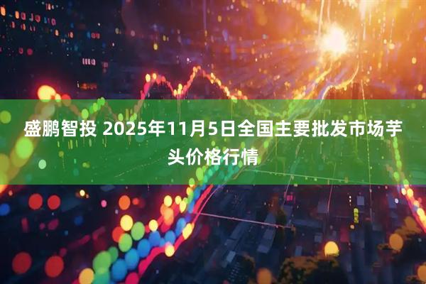 盛鹏智投 2025年11月5日全国主要批发市场芋头价格行情