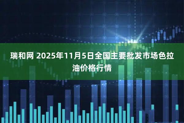 瑞和网 2025年11月5日全国主要批发市场色拉油价格行情