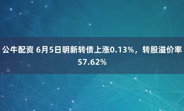 公牛配资 6月5日明新转债上涨0.13%，转股溢价率57.62%