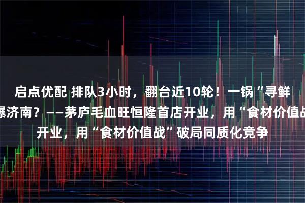 启点优配 排队3小时，翻台近10轮！一锅“寻鲜”毛血旺，为何引爆济南？——茅庐毛血旺恒隆首店开业，用“食材价值战”破局同质化竞争