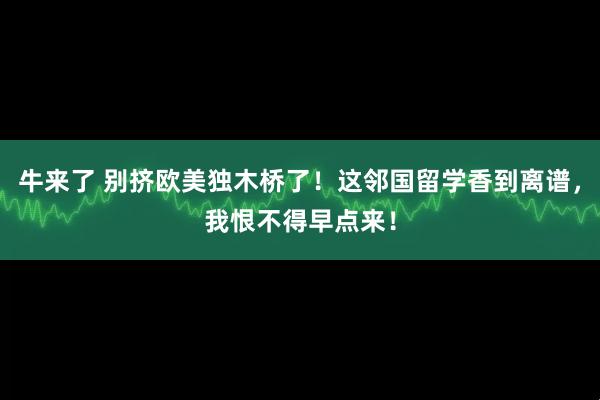 牛来了 别挤欧美独木桥了！这邻国留学香到离谱，我恨不得早点来！