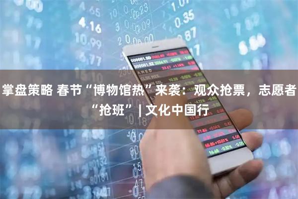 掌盘策略 春节“博物馆热”来袭：观众抢票，志愿者“抢班” | 文化中国行