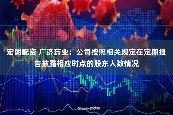 宏图配资 广济药业：公司按照相关规定在定期报告披露相应时点的股东人数情况