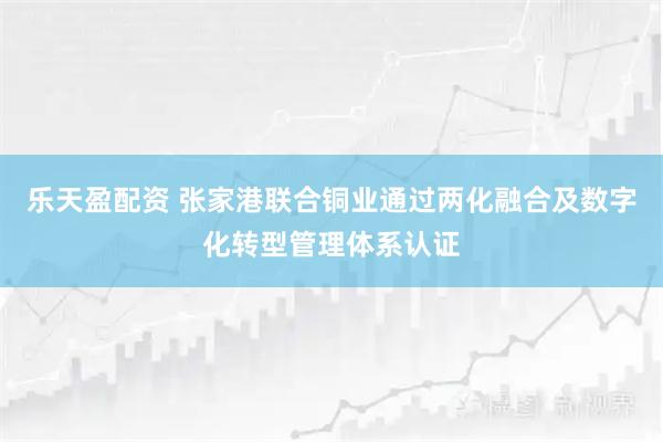 乐天盈配资 张家港联合铜业通过两化融合及数字化转型管理体系认证