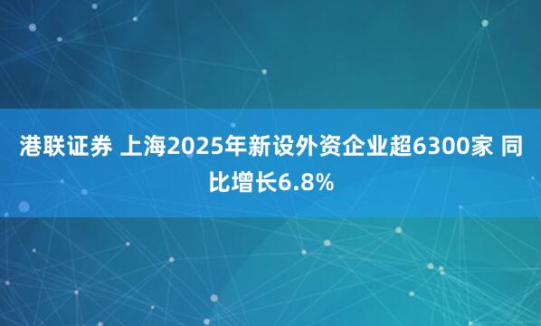 港联证券 上海2025年新设外资企业超6300家 同比增长6.8%
