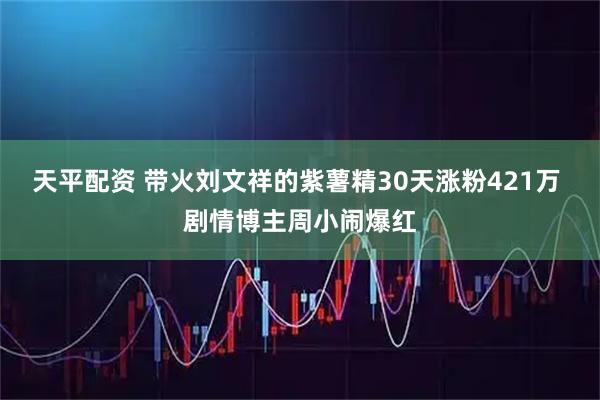 天平配资 带火刘文祥的紫薯精30天涨粉421万 剧情博主周小闹爆红