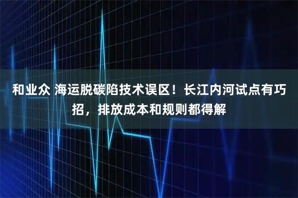 和业众 海运脱碳陷技术误区!长江内河试点有巧招,排放成本和规则都得解