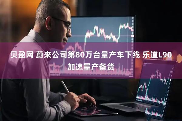 贝盈网 蔚来公司第80万台量产车下线 乐道L90加速量产备货