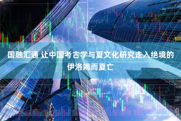 国融汇通 让中国考古学与夏文化研究走入绝境的伊洛竭而夏亡