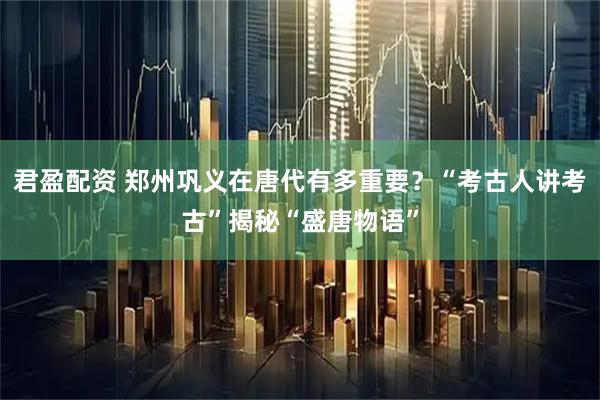 君盈配资 郑州巩义在唐代有多重要？“考古人讲考古”揭秘“盛唐物语”