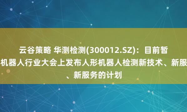 云谷策略 华测检测(300012.SZ)：目前暂无在近期机器人行业大会上发布人形机器人检测新技术、新服务的计划