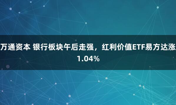 万通资本 银行板块午后走强，红利价值ETF易方达涨1.04%