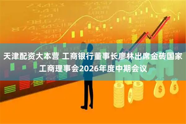 天津配资大本营 工商银行董事长廖林出席金砖国家工商理事会2026年度中期会议