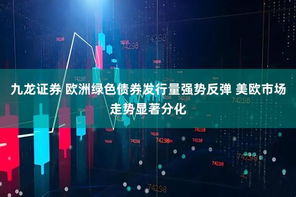 九龙证券 欧洲绿色债券发行量强势反弹 美欧市场走势显著分化
