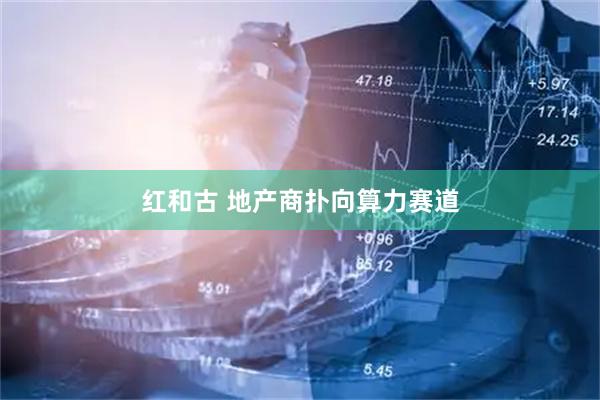 红和古 地产商扑向算力赛道