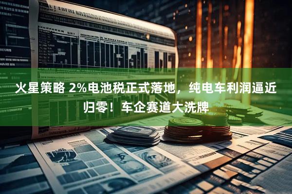 火星策略 2%电池税正式落地，纯电车利润逼近归零！车企赛道大洗牌