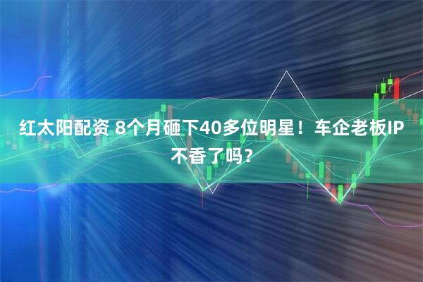 红太阳配资 8个月砸下40多位明星！车企老板IP不香了吗？
