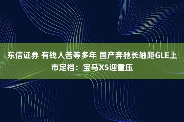 东信证券 有钱人苦等多年 国产奔驰长轴距GLE上市定档：宝马X5迎重压